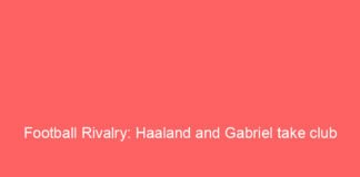 football rivalry haaland and gabriel take club feud onto a bigger stage 10345 43e00