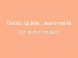 football update havertz sparks germany comeback at crucial moment 7938 81051